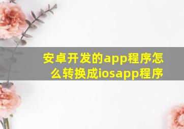 安卓开发的app程序怎么转换成iosapp程序