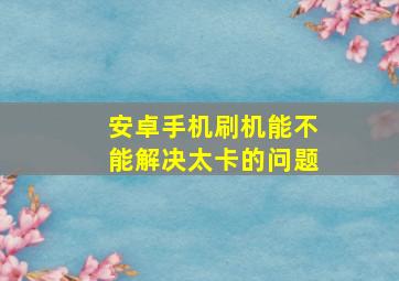 安卓手机刷机能不能解决太卡的问题