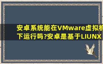 安卓系统能在VMware虚拟机下运行吗?安卓是基于LIUNX系统开发的吧?