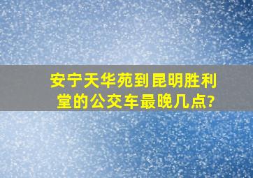 安宁天华苑到昆明胜利堂的公交车最晚几点?