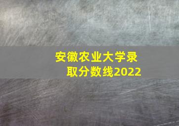 安徽农业大学录取分数线2022