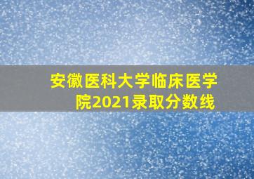 安徽医科大学临床医学院2021录取分数线