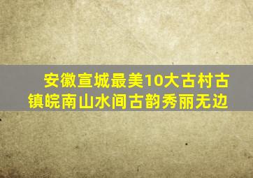 安徽宣城最美10大古村古镇,皖南山水间古韵秀丽无边 