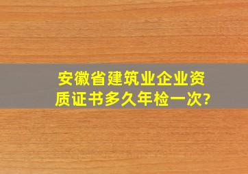 安徽省建筑业企业资质证书多久年检一次?