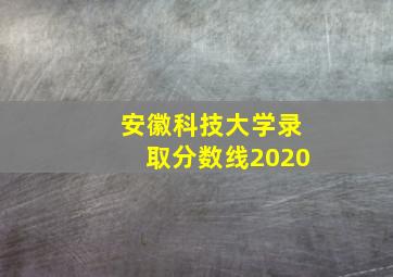 安徽科技大学录取分数线2020(