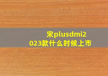 宋plusdmi2023款什么时候上市