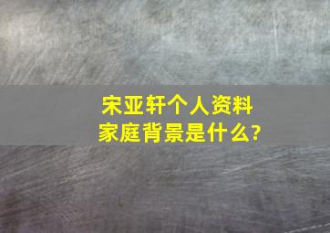 宋亚轩个人资料家庭背景是什么?