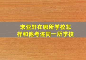 宋亚轩在哪所学校(怎样和他考进同一所学校