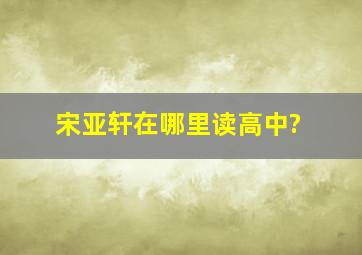 宋亚轩在哪里读高中?