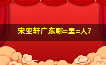 宋亚轩广东哪=里=人?