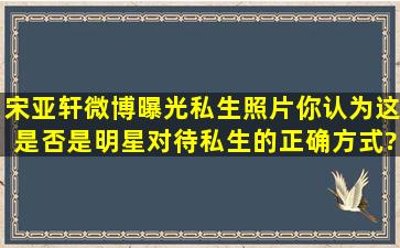 宋亚轩微博曝光私生照片,你认为这是否是明星对待私生的正确方式?