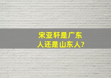 宋亚轩是广东人还是山东人?