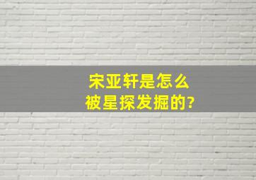 宋亚轩是怎么被星探发掘的?