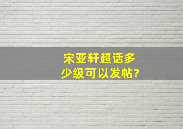 宋亚轩超话多少级可以发帖?