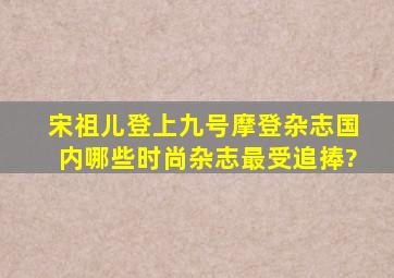 宋祖儿登上九号摩登杂志,国内哪些时尚杂志最受追捧?