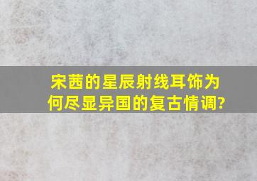 宋茜的星辰射线耳饰,为何尽显异国的复古情调?