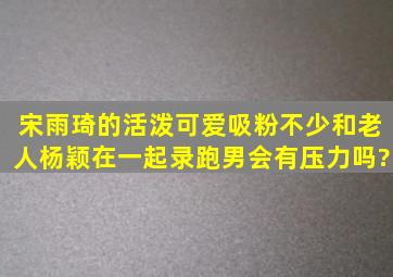 宋雨琦的活泼可爱吸粉不少,和老人杨颖在一起录跑男会有压力吗?