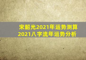 宋韶光2021年运势测算,2021八字流年运势分析 