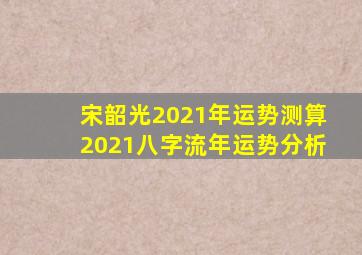 宋韶光2021年运势测算2021八字流年运势分析
