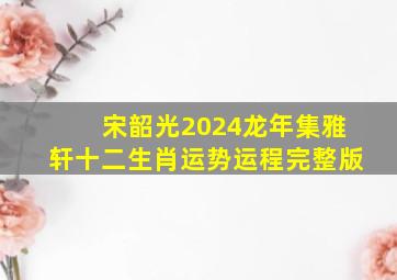 宋韶光2024龙年集雅轩十二生肖运势运程【完整版】