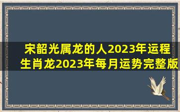 宋韶光属龙的人2023年运程 生肖龙2023年每月运势完整版 