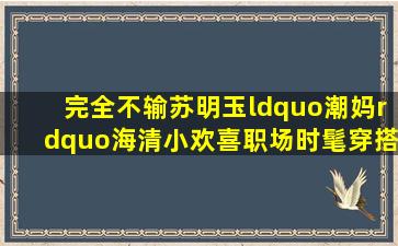 完全不输苏明玉,“潮妈”海清《小欢喜》职场时髦穿搭你学到了哪些...