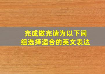 完成;做完请为以下词组选择适合的英文表达。