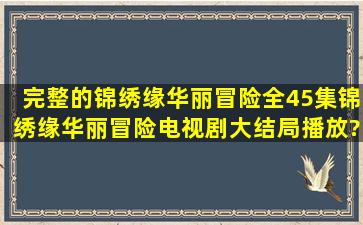 完整的《锦绣缘华丽冒险》全45集,锦绣缘华丽冒险电视剧大结局播放?...