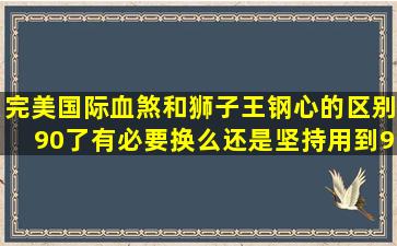 完美国际血煞和狮子王钢心的区别90了有必要换么,还是坚持用到95.我...