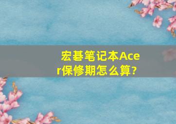 宏碁笔记本Acer保修期怎么算?