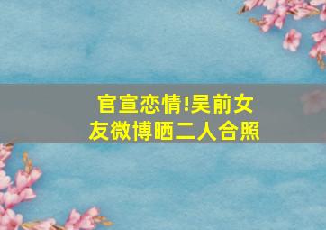 官宣恋情!吴前女友微博晒二人合照