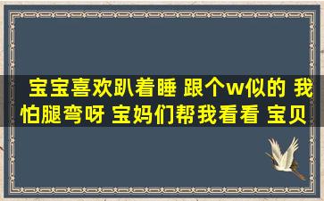 宝宝喜欢趴着睡 跟个w似的 我怕腿弯呀 宝妈们帮我看看 宝贝儿1岁...