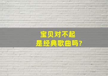 宝贝对不起 是经典歌曲吗?