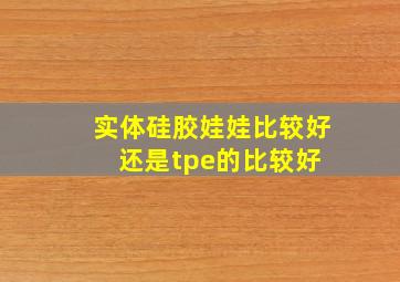 实体硅胶娃娃比较好还是tpe的比较好 