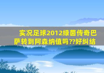 实况足球2012绿茵传奇巴萨转到阿森纳值吗??好纠结