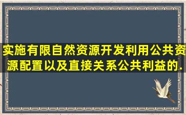 实施有限自然资源开发利用、公共资源配置以及直接关系公共利益的...