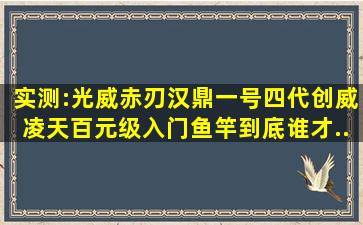 实测:光威赤刃、汉鼎一号四代、创威凌天,百元级入门鱼竿,到底谁才...