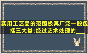 实用工艺品的范围极其广泛,一般包括三大类:经过艺术处理的________...