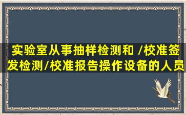 实验室从事抽样、检测和 /校准、签发检测/校准报告、操作设备的人员...