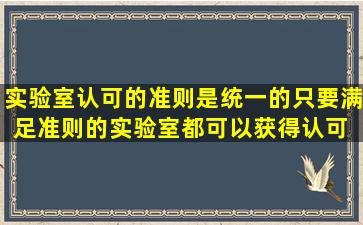 实验室认可的准则是统一的,只要满足准则的实验室都可以获得认可。( )