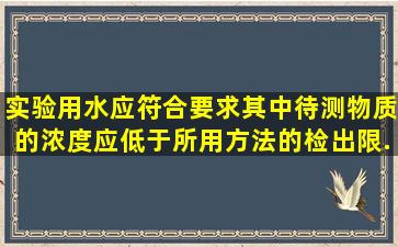 实验用水应符合要求,其中待测物质的浓度应低于所用方法的检出限。...