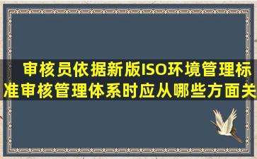 审核员依据新版ISO环境管理标准审核管理体系时,应从哪些方面关注企业