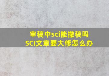 审稿中sci能撤稿吗,SCI文章要大修,怎么办