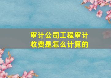 审计公司工程审计收费是怎么计算的