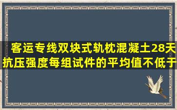 客运专线双块式轨枕混凝土28天抗压强度,每组试件的平均值不低于 ,最...