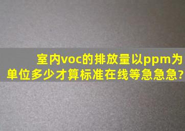 室内voc的排放量以ppm为单位,多少才算标准,在线等,急急急?