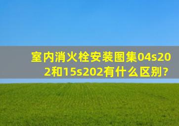 室内消火栓安装图集04s202和15s202有什么区别?