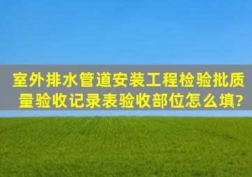 室外排水管道安装工程检验批质量验收记录表验收部位怎么填?