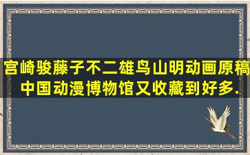 宫崎骏、藤子不二雄、鸟山明动画原稿 中国动漫博物馆又收藏到好多...