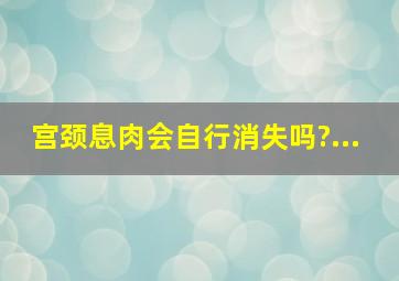 宫颈息肉会自行消失吗?...